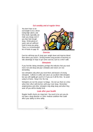 Eat sensibly and at regular times 
20 
You don’t have to be 
overweight to be a driver. 
Eating high calorie, and 
fatty foods especially, can 
make you sleepy even if 
you have had enough 
sleep. Drink plenty of 
water and eat sufficient 
food to keep you going. 
There is a recommended 
list of foods on page 30. 
Exercise 
Exercise will keep you fit, keep your weight down and improve blood 
flow where you need it. Driving involves long periods of inactivity, so 
take advantage of stops to get some exercise, such as a short walk. 
Stimulants 
If you feel like taking stimulants, perhaps this indicates that you need 
more rest and sleep and your schedules and rosters are too 
demanding. 
Use stimulants only when you need them, and beware of strong 
stimulants. Caffeine in coffee and cola is an excellent mild stimulant, 
but you will rapidly get used to it if you use it all the time. So avoid 
using it at home. Keep it for the trip. 
Stimulants are not the answer to fatigue. Do not use them at a time 
when their effect will interfere with your next sleep. Remember 
amphetamines and other stimulants only delay sleep, and when they 
wear off you will be doubly tired. 
Look after your health 
Regular health checks are important. You need to be sure you do 
not have a sleep disorder or other medical condition that could 
affect your ability to drive safely. 
 