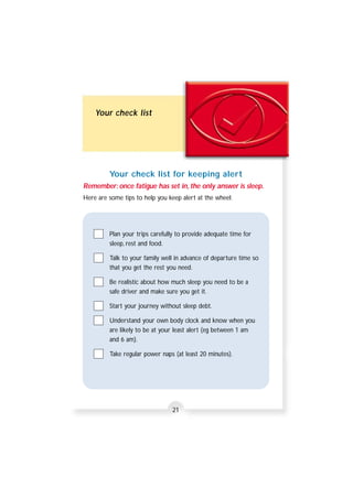 Your check list 
Your check list for keeping alert 
Remember: once fatigue has set in, the only answer is sleep. 
Here are some tips to help you keep alert at the wheel: 
Plan your trips carefully to provide adequate time for 
sleep, rest and food. 
Talk to your family well in advance of departure time so 
that you get the rest you need. 
Be realistic about how much sleep you need to be a 
safe driver and make sure you get it. 
Start your journey without sleep debt. 
Understand your own body clock and know when you 
are likely to be at your least alert (eg between 1 am 
and 6 am). 
Take regular power naps (at least 20 minutes). 
21 
 