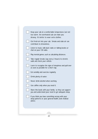 Keep your cab at a comfortable temperature, but not 
too warm. An overheated cab can make you 
drowsy. It’s better to wear extra clothes. 
Get fresh air into your cab. Smoke and stale air can 
contribute to drowsiness. 
Listen to music, talk-back radio or talking books or 
chat on your CB radio. 
Play mental games, such as calculating distances. 
Take regular breaks (say every 2 hours) to stretch, 
walk and check your vehicle. 
Learn to recognise the signs of sleepiness and pull over 
as soon as possible for a short nap. 
Eat sensibly and exercise regularly. 
22 
Drink plenty of water. 
Never drink alcohol when working. 
Use caffine only when you need it. 
Share this book with your family so they can support 
you and understand your need to get adequate sleep. 
If you think you have something wrong with your 
sleep patterns or your general health, seek medical 
advice. 
 