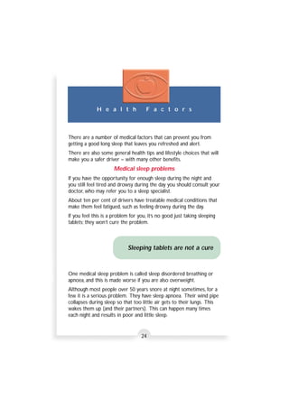 H e a l t h F a c t o r s 
There are a number of medical factors that can prevent you from 
getting a good long sleep that leaves you refreshed and alert. 
There are also some general health tips and lifestyle choices that will 
make you a safer driver – with many other benefits. 
Medical sleep problems 
If you have the opportunity for enough sleep during the night and 
you still feel tired and drowsy during the day you should consult your 
doctor, who may refer you to a sleep specialist. 
About ten per cent of drivers have treatable medical conditions that 
make them feel fatigued, such as feeling drowsy during the day. 
If you feel this is a problem for you, it’s no good just taking sleeping 
tablets; they won’t cure the problem. 
Sleeping tablets are not a cure 
One medical sleep problem is called sleep disordered breathing or 
apnoea, and this is made worse if you are also overweight. 
Although most people over 50 years snore at night sometimes, for a 
few it is a serious problem. They have sleep apnoea. Their wind pipe 
collapses during sleep so that too little air gets to their lungs. This 
wakes them up (and their partners). This can happen many times 
each night and results in poor and little sleep. 
24 
 