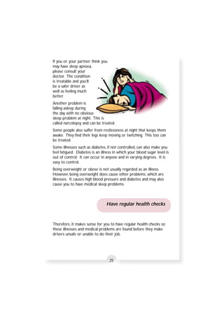 If you or your partner think you 
may have sleep apnoea, 
please consult your 
doctor. The condition 
is treatable and you’ll 
be a safer driver as 
well as feeling much 
better. 
Another problem is 
falling asleep during 
the day with no obvious 
sleep problem at night. This is 
called narcolepsy and can be treated. 
Some people also suffer from restlessness at night that keeps them 
awake. They find their legs keep moving or twitching. This too can 
be treated. 
Some illnesses such as diabetes, if not controlled, can also make you 
feel fatigued. Diabetes is an illness in which your blood sugar level is 
out of control. It can occur in anyone and in varying degrees. It is 
easy to control. 
Being overweight or obese is not usually regarded as an illness. 
However, being overweight does cause other problems, which are 
illnesses. It causes high blood pressure and diabetes and may also 
cause you to have medical sleep problems. 
Have regular health checks 
Therefore, it makes sense for you to have regular health checks so 
these illnesses and medical problems are found before they make 
drivers unsafe or unable to do their job. 
25 
 