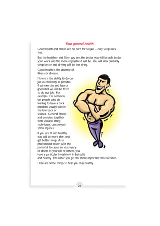 Your general health 
Good health and fitness are no cure for fatigue – only sleep fixes 
that. 
But the healthier and fitter you are, the better you will be able to do 
your work and the more enjoyable it will be. You will also probably 
sleep better and driving will be less tiring. 
Good health is the absence of 
illness or disease. 
Fitness is the ability to do our 
job as efficiently as possible. 
If we exercise and have a 
good diet we will be fitter 
to do our job. For 
example, it is common 
for people who do 
loading to have a back 
problem, usually pain in 
the low back or 
sciatica. General fitness 
and exercise, together 
with sensible lifting 
techniques, can prevent 
spinal injuries. 
If you are fit and healthy 
you will be more alert and 
get better sleep. As a 
professional driver with the 
potential to cause serious injury 
or death to yourself or others, you 
have a particular investment in being fit 
and healthy. The older you get the more important this becomes. 
Here are some things to help you stay healthy. 
26 
 