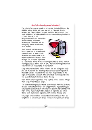 Alcohol, other drugs and stimulants 
The effect of alcohol on people is very similar to that of fatigue. So 
drinking before driving will make you feel as if you are already 
fatigued, and if you really are fatigued it will put you to sleep. Even 
small amounts of alcohol will increase the chance of being involved in 
a crash. Because of this, 
progressively all States in Australia 
are introducing zero blood 
alcohol (BAC) limits for bus and 
emergency vehicle drivers and 
truck drivers. 
After drinking the only way to 
reduce your BAC is to allow time. 
It takes at least an hour for the 
alcohol in a standard drink to be 
broken down in our bodies. A full 
strength can of beer is equivalent 
to 1.5 standard drinks. If you have a large number of drinks over an 
evening you could still be over .05 BAC the next morning and almost 
certainly will still have alcohol in your system. 
Large amounts of alcohol before bedtime will also change the sleep 
you get. It prevents the dreaming stages of sleep occurring early in 
the night, with the result that they are more frequent later in the 
night as the alcohol wears off. This can disturb your sleep and wake 
you up, so that you feel drowsy during the day. 
Many drivers smoke cigarettes. They say they smoke because it helps 
them keep alert and delays fatigue. 
The cost of smoking to your health is an increase in the risk of many 
diseases such as heart disease and lung problems. If you smoke you 
will probably be less fit than someone who doesn’t and will find work 
more tiring. If you really feel the nicotine in cigarettes is a help in 
staying alert, try replacing cigarettes with nicotine chewing gum. 
For people who work long hours and experience fatigue, there is a 
temptation to take stimulant drugs. There are many stimulant drugs 
27 
 