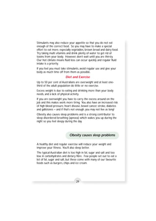 Stimulants may also reduce your appetite so that you do not eat 
enough of the correct food. So you may have to make a special 
effort to eat more, especially vegetables, brown bread and dairy food. 
Try taking multi vitamins and drink plenty of water to get rid of 
toxins from your body. However, don’t wait until you are thirsty. 
Our hot climate means fluid loss can occur quickly and regular fluid 
intake is a priority. 
If you feel you must take stimulants, avoid regular use and give your 
body as much time off from them as possible. 
Diet and Exercise 
Up to 50 per cent of Australians are overweight and at least one-third 
of the adult population do little or no exercise. 
Excess weight is due to eating and drinking more than your body 
needs, and a lack of physical activity. 
If you are overweight you have to carry the excess around on the 
job and this makes work more tiring. You also have an increased risk 
of high blood pressure, heart disease, bowel cancer, stroke, diabetes 
and gallstones – and if that’s not enough, you may not live as long! 
Obesity also causes sleep problems and is a strong contributor to 
sleep disordered breathing (apnoea) which wakes you up during the 
night so you feel sleepy during the day. 
Obesity causes sleep problems 
A healthy diet and regular exercise will reduce your weight and 
improve your fitness. You’ll also sleep better. 
The typical Australian diet is too high in fat, sugar and salt and too 
low in carbohydrates and dietary fibre. Few people set out to eat a 
lot of fat, sugar and salt, but these come with many of our favourite 
foods such as burgers, chips and ice cream. 
29 
 