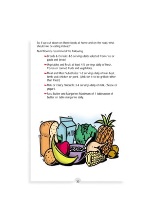 So, if we cut down on these foods at home and on the road, what 
should we be eating instead? 
Nutritionists recommend the following: 
➥Breads & Cereals: 4-5 servings daily selected from rice or 
pasta and bread 
➥Vegetables and Fruit: at least 4-5 servings daily of fresh, 
frozen or canned fruits and vegetables. 
➥Meat and Meat Substitutes: 1-2 servings daily of lean beef, 
lamb, veal, chicken or pork. (Ask for it to be grilled rather 
than fried.) 
➥Milk or Dairy Products: 3-4 servings daily of milk, cheese or 
yogurt. 
➥Fats: Butter and Margarine: Maximum of 1 tablespoon of 
butter or table margarine daily. 
30 
 