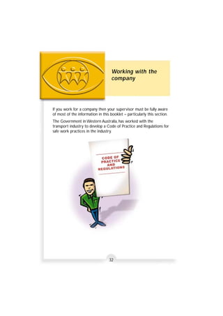 Working with the 
company 
If you work for a company then your supervisor must be fully aware 
of most of the information in this booklet – particularly this section. 
The Government in Western Australia, has worked with the 
transport industry to develop a Code of Practice and Regulations for 
safe work practices in the industry. 
32 
 