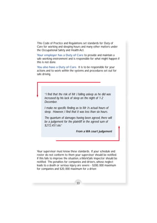 This Code of Practice and Regulations set standards for Duty of 
Care for working and sleeping hours and many other matters under 
the Occupational Safety and Health Act. 
Your employer has a Duty of Care to provide and maintain a 
safe working environment and is responsible for what might happen if 
this is not done. 
You also have a Duty of Care. It is to be responsible for your 
actions and to work within the systems and procedures set out for 
safe driving. 
“ I find that the risk of Mr J falling asleep as he did was 
increased by his lack of sleep on the night of 1-2 
December. 
I make no specific finding as to Mr J’s actual hours of 
sleep. However, I find that it was less than six hours. 
The quantum of damages having been agreed, there will 
be a judgement for the plaintiff in the agreed sum of 
$272,451.66.” 
From a WA court judgement 
Your supervisor must know these standards. If your schedule and 
roster do not conform to them your supervisor should be notified. 
If this fails to improve the situation, a WorkSafe inspector should be 
notified. The penalties for companies and drivers, whose neglect 
leads to a death or serious injury are severe - $200, 000 maximum 
for companies and $20, 000 maximum for a driver. 
33 
 