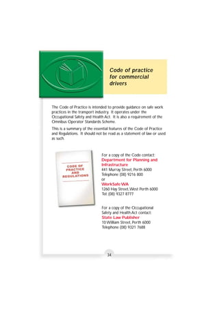 Code of practice 
for commercial 
drivers 
The Code of Practice is intended to provide guidance on safe work 
practices in the transport industry. It operates under the 
Occupational Safety and Health Act. It is also a requirement of the 
Omnibus Operator Standards Scheme. 
This is a summary of the essential features of the Code of Practice 
and Regulations. It should not be read as a statement of law or used 
as such. 
For a copy of the Code contact: 
Department for Planning and 
Infrastructure 
441 Murray Street, Perth 6000 
Telephone (08) 9216 800 
or 
WorkSafe WA 
1260 Hay Street,West Perth 6000 
Tel: (08) 9327 8777 
For a copy of the Occupational 
Safety and Health Act contact: 
State Law Publisher 
10 William Street, Perth 6000 
Telephone (08) 9321 7688 
34 
 