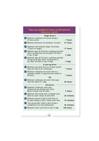 There are standards for hours of work and rest: 
Effective from 1 July 2003 
Single drivers 
Minimum continuous rest break during a 
24 hour period 7 hours 
Minimum total time not working in 72 hours 27 hours 
Maximum time between major rest breaks 
(7 hours or longer) 17 hours 
Minimum days off (24 hours continuous period) 
where working time has exceeded 144 hours 
in any 14 days 2 days 
Minimum days off (24 hours continuous period) 
during any 28 days where working time is 
less than 144 hours in any 14 days 4 days 
A two-up driver 
Minimum non-work time in a 24 hour period 
(does not have to be continuous) 7 hours 
Minimum continuous non-work time in a 
stationary vehicle or away from the vehicle in 
48 hours 7 hours 
OR 
Minimum continuous non-work time away 
from the vehicle in 7 days 48 hours 
All drivers 
Maximum continuous work time 
(driving and non-driving work time) 
Before a break must be taken 5 hours 
Minimum short break time a schedule must 
allow for each 5 hours of work time 20 minutes 
Minimum amount of short break time to 
be taken during or after 5 hours work time 10 minutes 
Time period after which a short break is 
considered to be non-working time 30 minutes 
Maximum active work time in any 14 days 168 hours 
35 
 