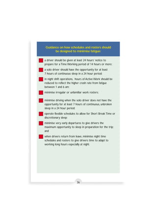 Guidance on how schedules and rosters should 
be designed to minimise fatigue: 
a driver should be given at least 24 hours’ notice to 
prepare for a Time Working period of 14 hours or more; 
a solo driver should have the opportunity for at least 
7 hours of continuous sleep in a 24 hour period; 
in night shift operations, hours of Active Work should be 
reduced to reflect the higher crash rate from fatigue 
between 1 and 6 am; 
minimise irregular or unfamiliar work rosters; 
minimise driving when the solo driver does not have the 
opportunity for at least 7 hours of continuous, unbroken 
sleep in a 24 hour period; 
operate flexible schedules to allow for Short Break Time or 
discretionary sleep; 
minimise very early departures to give drivers the 
maximum opportunity to sleep in preparation for the trip; 
and 
when drivers return from leave, minimise night time 
schedules and rosters to give drivers time to adapt to 
working long hours especially at night. 
36 
 
