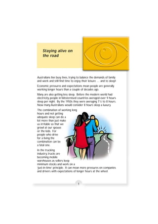 Staying alive on 
the road 
Australians live busy lives, trying to balance the demands of family 
and work and still find time to enjoy their leisure … and to sleep! 
Economic pressures and expectations mean people are generally 
working longer hours than a couple of decades ago. 
Many are also getting less sleep. Before the modern world had 
electricity, people in Westernised countries averaged over 9 hours 
sleep per night. By the 1950s they were averaging 71/2 to 8 hours. 
Now many Australians would consider 8 hours sleep a luxury. 
The combination of working long 
hours and not getting 
adequate sleep can do a 
lot more than just make 
us irritable so that we 
growl at our spouse 
or the kids. For 
people who drive 
for a living the 
combination can be 
a fatal one. 
In the trucking 
industry, trucks are 
becoming mobile 
warehouses as sellers keep 
minimum stocks and work on a 
‘just-in-time’ principle. It can mean more pressures on companies 
and drivers with expectations of longer hours at the wheel. 
1 
 
