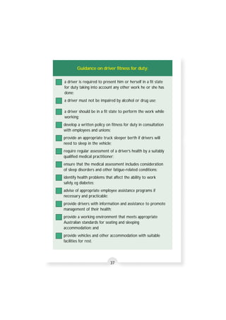 Guidance on driver fitness for duty: 
a driver is required to present him or herself in a fit state 
for duty taking into account any other work he or she has 
done; 
a driver must not be impaired by alcohol or drug use; 
a driver should be in a fit state to perform the work while 
working; 
develop a written policy on fitness for duty in consultation 
with employees and unions; 
provide an appropriate truck sleeper berth if drivers will 
need to sleep in the vehicle; 
require regular assessment of a driver’s health by a suitably 
qualified medical practitioner; 
ensure that the medical assessment includes consideration 
of sleep disorders and other fatigue-related conditions; 
identify health problems that affect the ability to work 
safely, eg diabetes; 
advise of appropriate employee assistance programs if 
necessary and practicable; 
provide drivers with information and assistance to promote 
management of their health; 
provide a working environment that meets appropriate 
Australian standards for seating and sleeping 
accommodation; and 
provide vehicles and other accommodation with suitable 
facilities for rest. 
37 
 