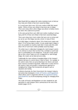 Main Roads WA has analysed all crashes involving trucks to find out 
how many were likely to have been caused by fatigue. 
In 3 recent years there were 102 truck crashes in WA that caused 
deaths. Fifteen of these were likely to have been due to fatigue. 
There were many others where fatigue was almost certainly a factor, 
but where this could not be proved. 
In the same period there were 488 truck crashes resulting in serious 
injury, and 55 of those were likely to have been caused by fatigue. 
There were many more truck crashes that were not so serious and 
we can be sure that fatigue was also a factor in many of them. 
So in WA, fatigue is involved in about 15% of fatal truck crashes and 
about 11% of serious injury crashes. As you would expect, fatigue is 
more of a problem on country roads than in towns and cities, with 
about 35% of rural truck crashes probably caused by fatigue. 
The whole issue is really about managing the road transport system 
in its entirety to ensure that no driver has a schedule or work load 
that is so demanding as to be dangerous. If any part of this system 
fails so that a driver makes an error in judgement or skill through 
fatigue, the results can be fatal and very costly. 
Traditionally the main method of managing fatigue in the transport 
industry has been to restrict drivers’ hours of work. For example, in 
the eastern states there are prescribed hours for drivers, and work 
hours must be recorded in log books. While there is some merit in 
this system, it does not provide a comprehensive approach to 
managing driver fatigue that incorporates all aspects, such as 
education and training. 
In Western Australia, the State Government, the transport industry 
and unions have developed a Code of Practice and Regulations 
which will be used in conjunction with the Occupational Safety 
and Health Act as an all-encompassing strategy for managing driver 
fatigue. 
The Code of Practice and Regulations set clear standards for safe 
operations in road transport and is summarised at the end of this 
booklet (pages 34-37). 
3 
 