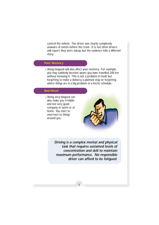 control the vehicle. The driver was clearly completely 
unaware of events before the crash. It is not often drivers 
will report they were asleep, but the evidence tells a different 
story. 
– Being fatigued will also affect your memory. For example, 
you may suddenly become aware you have travelled 200 km 
without knowing it. This is not a problem in itself, but 
forgetting to make a delivery, a planned stop or forgetting 
where things are is a big problem in a hectic schedule. 
– Being very fatigued can 
also make you irritable 
and not very good 
company at work or at 
home. You start to 
overreact to things 
around you. 
Driving is a complex mental and physical 
task that requires sustained levels of 
concentration and skill to maintain 
maximum performance. No responsible 
driver can afford to be fatigued. 
5 
Poor Memory 
Bad Mood 
 