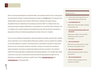 STAYING CONNECTED
        IN A   VIRTUAL WORLD




                                                                                                                      Related resources:
       Drew, the instructional developer we mentioned earlier, was recently inspired to set up a chat group for
                                                                                                                        Hidden Assets: Harnessing the Power of
       the local American Society of Training & Development chapter on LinkedIn.com. This approach had a
                                                                                                                            Informal Networks, by Charles Ehin
       twofold benefit: he became more involved in ASTD and his coworkers who joined the group
                                                                                                                           www.chiefhomeofficer.com
       strengthened their own relationship to the company as well as to ASTD. In a related venture, two
                                                                                                                           Offers advice on the home office, including
       experienced project managers collaborated on a presentation for an upcoming ASTD conference. This                   communication tool
       is in addition to the numerous webinars and workshops they host. Not only are they connecting to a
                                                                                                                           http://www.masternewmedia.org/online_colla

       larger goal, but they are simultaneously getting their business name out in circulation.                             boration.htm


                                                                                                                           Robin Goode’s regular reviews of online
                                                                                                                           collaboration issues, trends and
       If you’re not into professional organizations, think about performing volunteer work with other members             technologies
       of your virtual team. If your company allows off-site group meetings, round up coworkers for a Habitat              http://www.meetup.com

       for Humanity weekend or to perform community service at a pet shelter or food bank. A resource for
                                                                                                                           More and more virtual workers are using
       women who are re-entering the workforce, Fresh Start, is always on the lookout for volunteers to                    the Internet to get off the Internet

       present workshops, train women re-entering the workforce and serve as mentors. This could be a                      http://www.volunteermatch.org

       perfect fit for training specialists or professionals with speaking experience. On a smaller scale, initiate        Matches individuals to specific volunteer

       a food drive on your own or donate blood. Some of the best bonding experiences begin from the                       opportunities

       friendships you establish by working for a greater cause. Check volunteermatch.org and                              http://www.charityguide.org


       charityguide.org for more great ideas.                                                                              Provides a directory of agencies where
                                                                                                                           volunteers are needed
10
Page
 
