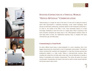 STAYING CONNECTED
                                                                   IN A   VIRTUAL WORLD




S TAY I N G C O N N E C T E D I N A V I RT U A L W O R L D :
“ O F F I C E - O P T I O N A L ” C O M M U N I C AT I O N
Telecommuting is no longer the wave of the future; it’s here and it’s taking the world by
storm! With improvements in networking technology, e-mail, instant messaging, smart
phones and web/video conferencing, companies depend on their employees’ productivity in,
en route to, and outside of the office. In fact, many businesses expect—or at least
encourage—employees to work from home on a regular basis. What is surprising is that
some innovative companies are totally virtual. In the “office-optional” business model, all
work takes place at home, the neighborhood espresso shop, or anyplace that saves
commute time, gas, and office space.




Communicating in a Virtual World

So what’s different about being a virtual employee? In a word: everything. One of the
biggest issues facing the virtual world is a lack of meaningful communication. The ability to
remain connected with coworkers and management in a way that minimizes personal and
professional isolation is a major hurdle. Without a brick-and-mortar business office,
complete with cubicle farm and daily water cooler chats, how are teleworkers to maintain a
feeling of camaraderie and company cohesiveness? This article will explore the unique
communication characteristics and needs of this trend as well as review several high-tech
and low-tech ways to stay in touch.




                                                                                        3 Page
 