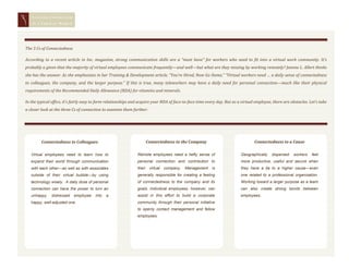 STAYING CONNECTED
       IN A   VIRTUAL WORLD




   The 3 Cs of Connectedness

   According to a recent article in Inc. magazine, strong communication skills are a “must have” for workers who need to fit into a virtual work community. It’s
   probably a given that the majority of virtual employees communicate frequently—and well—but what are they missing by working remotely? Jeanne L. Allert thinks
   she has the answer. As she emphasizes in her Training & Development article, “You’re Hired, Now Go Home,” “Virtual workers need … a daily sense of connectedness
   to colleagues, the company, and the larger purpose.” If this is true, many teleworkers may have a daily need for personal connection—much like their physical
   requirements of the Recommended Daily Allowance (RDA) for vitamins and minerals.

   In the typical office, it’s fairly easy to form relationships and acquire your RDA of face-to-face time every day. But as a virtual employee, there are obstacles. Let’s take
   a closer look at the three Cs of connection to examine them further:




              Connectedness to Colleagues                               Connectedness to the Company                                  Connectedness to a Cause

       Virtual employees need to learn how to                      Remote employees need a hefty sense of                     Geographically    dispersed   workers    feel
       expand their world through communication                    personal connection and contribution to                    more productive, useful and secure when
       with each other—as well as with associates                  their virtual company. Management          is              they have a tie to a higher cause—even
       outside of their virtual bubble—by using                    generally responsible for creating a feeling               one related to a professional organization.
       technology wisely. A daily dose of personal                 of connectedness to the company and its                    Working toward a larger purpose as a team
       connection can have the power to turn an                    goals. Individual employees, however, can                  can also create strong bonds between
       unhappy,   distressed   employee    into   a                assist in this effort to build a corporate                 employees.
       happy, well-adjusted one.                                   community through their personal initiative
                                                                   to openly contact management and fellow
                                                                   employees.
                                                                                                                              Whether you’re a part-time telecommuter, a
                                                                                                                              totally virtual employee or a team manager,
                                                                                                                              here are some effective techniques to help
                                                                                                                              you, or your employees, meet your daily
4




                                                                                                                              personal connection needs.
Page
 