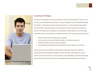 STAYING CONNECTED
                                                                                  IN A   VIRTUAL WORLD




Connecting with Colleagues

Connecting with colleagues is as easy as peeking over your cube wall and saying “hi” when you’re in

an office; in the office-optional world, however, it means making good use of the available technology.

Fortunately, IT communication tools are improving all the time. In Telecommuting: Facing Reality in

the Virtual Office, a paper presented at a recent Society for Technical Communication conference,

Bonnie J. Davis offers tips for management and employees to reduce isolation and use technology

well. Whether you’re a virtual employee or simply telecommute a few days a week, her ideas ring true:


       Partner a telecommuter and office worker, if possible.

       Be very proactive; don’t wait for things to happen or for people to contact you.

       Initiate conversations using an online chat program.

       Incorporate teleconferencing and videoconferencing into your regular communications.



Did you pick up on the fact that Bonnie’s ideas relate to technology? There are a multitude of

communication tools and techniques available. But here’s the catch: what works for you or your

company is more art than science. In some businesses, instant messaging, e-mail and web meetings

are the tools of choice; for others, phone or virtual private networking (VPN) keeps teleworkers in




                                                                                                      5   Page
 