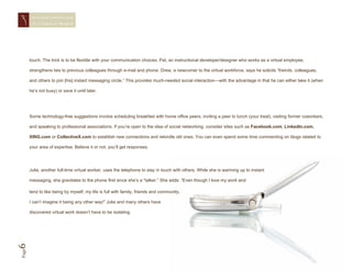 STAYING CONNECTED
        IN A   VIRTUAL WORLD




       touch. The trick is to be flexible with your communication choices. Pat, an instructional developer/designer who works as a virtual employee,

       strengthens ties to previous colleagues through e-mail and phone. Drew, a newcomer to the virtual workforce, says he solicits “friends, colleagues,

       and others to join [his] instant messaging circle.” This provides much-needed social interaction—with the advantage in that he can either take it (when

       he’s not busy) or save it until later.




       Some technology-free suggestions involve scheduling breakfast with home office peers, inviting a peer to lunch (your treat), visiting former coworkers,

       and speaking to professional associations. If you’re open to the idea of social networking, consider sites such as Facebook.com, LinkedIn.com,

       XING.com or CollectiveX.com to establish new connections and rekindle old ones. You can even spend some time commenting on blogs related to

       your area of expertise. Believe it or not, you’ll get responses.




       Julie, another full-time virtual worker, uses the telephone to stay in touch with others. While she is warming up to instant

       messaging, she gravitates to the phone first since she’s a “talker.” She adds: “Even though I love my work and

       tend to like being by myself, my life is full with family, friends and community.

       I can’t imagine it being any other way!” Julie and many others have

       discovered virtual work doesn’t have to be isolating.
6
Page
 