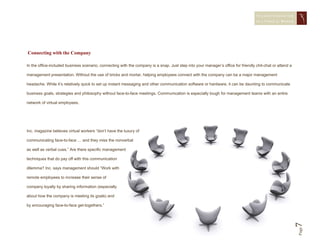 STAYING CONNECTED
                                                                                                                                   IN A   VIRTUAL WORLD




Connecting with the Company

In the office-included business scenario, connecting with the company is a snap. Just step into your manager’s office for friendly chit-chat or attend a

management presentation. Without the use of bricks and mortar, helping employees connect with the company can be a major management

headache. While it’s relatively quick to set up instant messaging and other communication software or hardware, it can be daunting to communicate

business goals, strategies and philosophy without face-to-face meetings. Communication is especially tough for management teams with an entire

network of virtual employees.




Inc. magazine believes virtual workers “don’t have the luxury of

communicating face-to-face … and they miss the nonverbal

as well as verbal cues.” Are there specific management

techniques that do pay off with this communication

dilemma? Inc. says management should “Work with

remote employees to increase their sense of

company loyalty by sharing information (especially

about how the company is meeting its goals) and

by encouraging face-to-face get-togethers.”




                                                                                                                                                           7
                                                                                                                                                           Page
 
