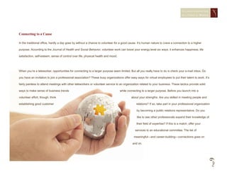 STAYING CONNECTED
                                                                                                                                       IN A   VIRTUAL WORLD




Connecting to a Cause

In the traditional office, hardly a day goes by without a chance to volunteer for a good cause. It’s human nature to crave a connection to a higher

purpose. According to the Journal of Health and Social Behavior, volunteer work can boost your energy level six ways: it enhances happiness, life

satisfaction, self-esteem, sense of control over life, physical health and mood.




When you’re a teleworker, opportunities for connecting to a larger purpose seem limited. But all you really have to do is check your e-mail inbox. Do

you have an invitation to join a professional association? These busy organizations offer easy ways for virtual employees to put their talent to work. It’s

fairly painless to attend meetings with other teleworkers or volunteer service to an organization related to your business. These tactics provide solid

ways to make sense of business trends                                              while connecting to a larger purpose. Before you launch into a

volunteer effort, though, think                                                             about your strengths. Are you skilled in meeting people and

establishing good customer                                                                     relations? If so, take part in your professional organization

                                                                                                by becoming a public relations representative. Do you

                                                                                                like to see other professionals expand their knowledge of

                                                                                                their field of expertise? If this is a match, offer your

                                                                                               services to an educational committee. The list of

                                                                                              meaningful—and career-building—connections goes on

                                                                                             and on.




                                                                                                                                                           9   Page
 