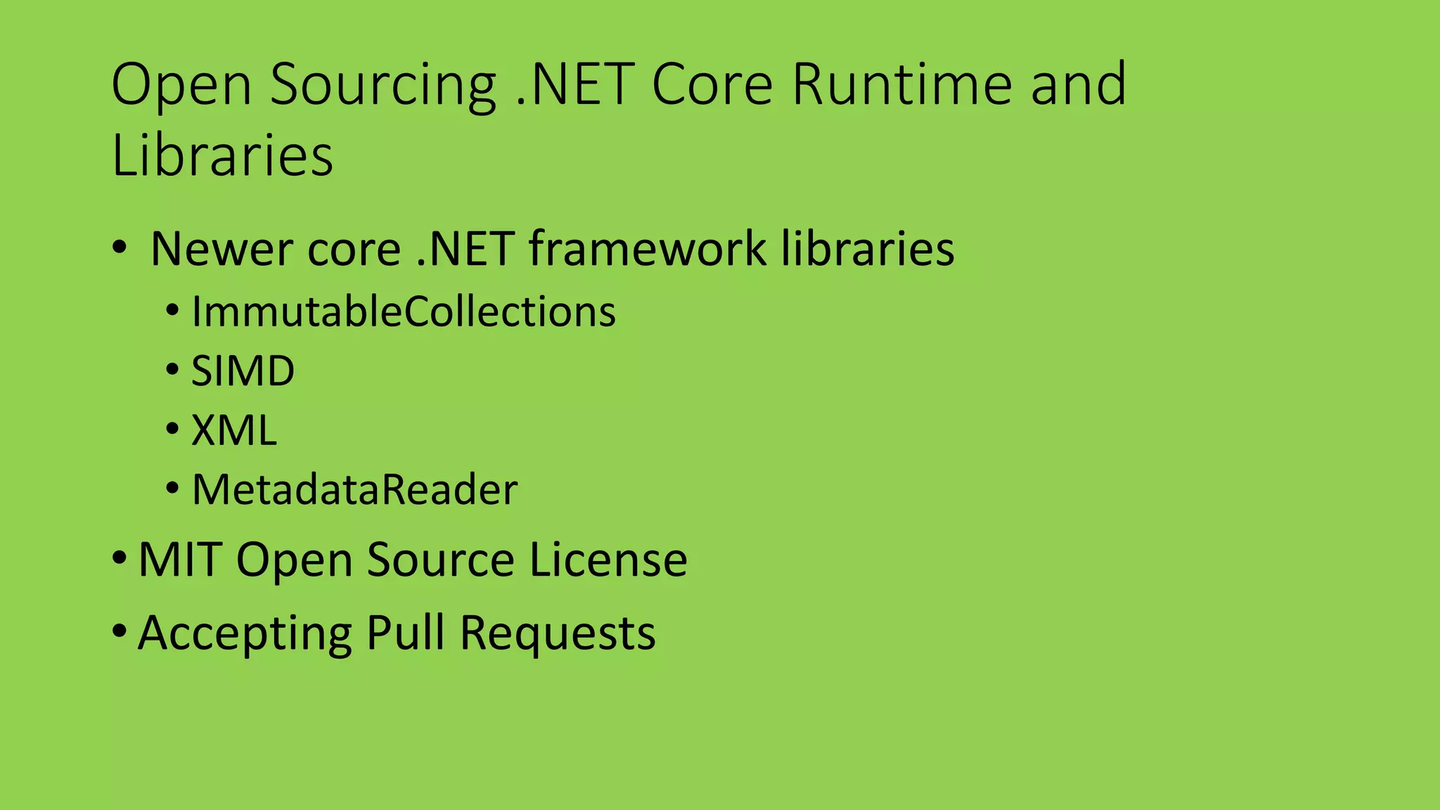 Open Sourcing .NET Core Runtime and 
Libraries 
• Newer core .NET framework libraries 
• ImmutableCollections 
• SIMD 
• XML 
• MetadataReader 
• MIT Open Source License 
• Accepting Pull Requests 
 