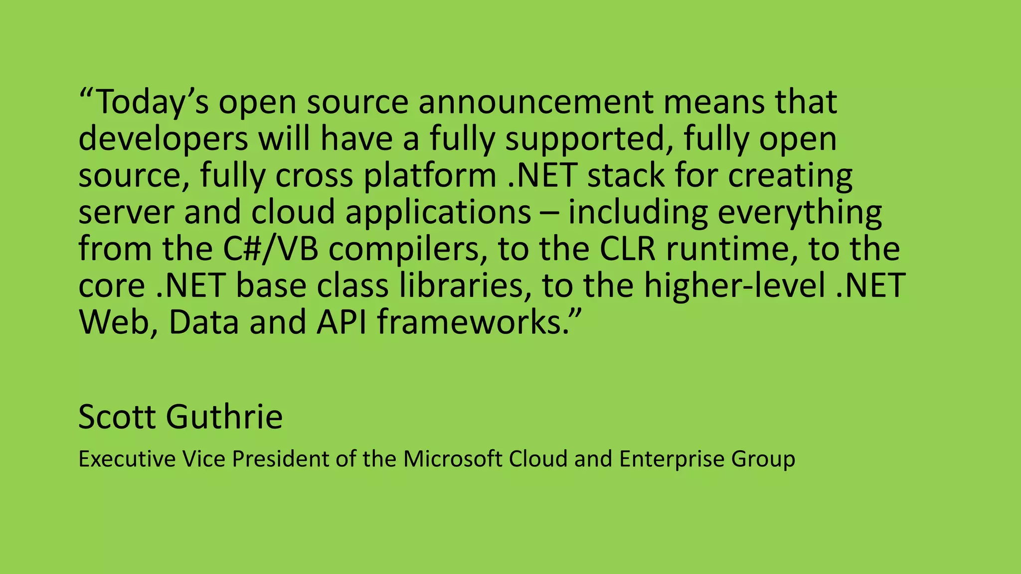“Today’s open source announcement means that 
developers will have a fully supported, fully open 
source, fully cross platform .NET stack for creating 
server and cloud applications – including everything 
from the C#/VB compilers, to the CLR runtime, to the 
core .NET base class libraries, to the higher-level .NET 
Web, Data and API frameworks.” 
Scott Guthrie 
Executive Vice President of the Microsoft Cloud and Enterprise Group 
 