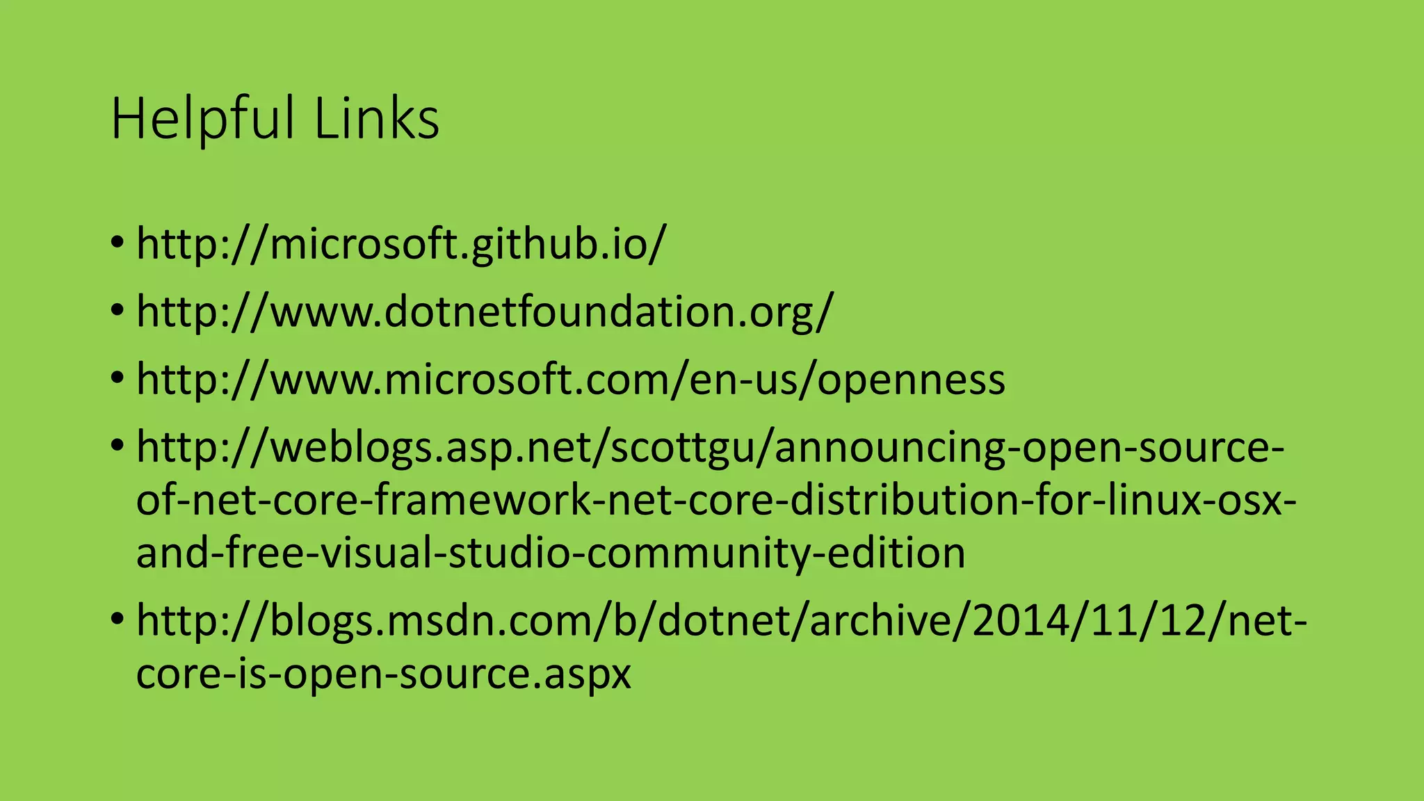 Helpful Links 
• http://microsoft.github.io/ 
• http://www.dotnetfoundation.org/ 
• http://www.microsoft.com/en-us/openness 
• http://weblogs.asp.net/scottgu/announcing-open-source-of- 
net-core-framework-net-core-distribution-for-linux-osx-and- 
free-visual-studio-community-edition 
• http://blogs.msdn.com/b/dotnet/archive/2014/11/12/net-core- 
is-open-source.aspx 
 