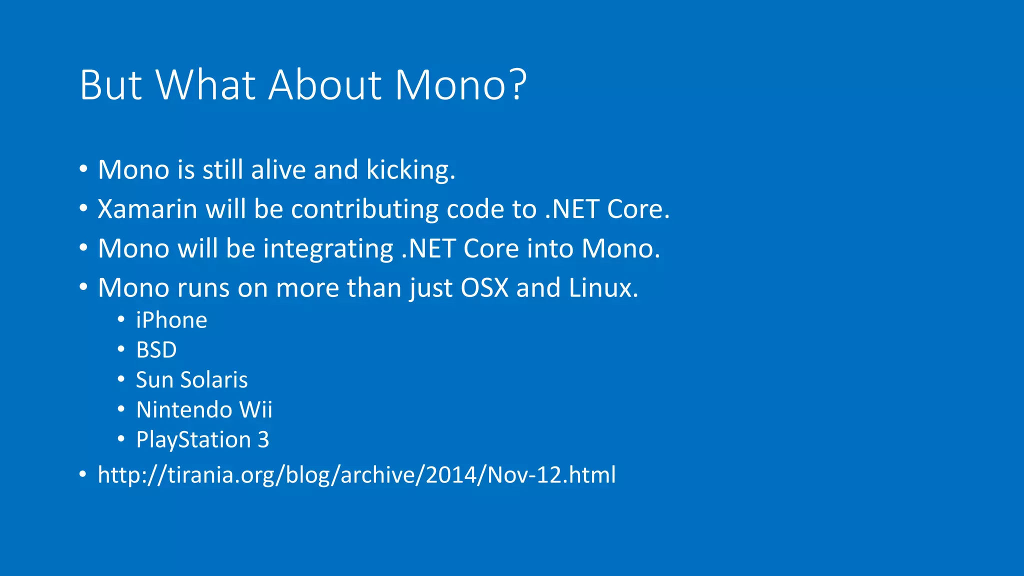 But What About Mono? 
• Mono is still alive and kicking. 
• Xamarin will be contributing code to .NET Core. 
• Mono will be integrating .NET Core into Mono. 
• Mono runs on more than just OSX and Linux. 
• iPhone 
• BSD 
• Sun Solaris 
• Nintendo Wii 
• PlayStation 3 
• http://tirania.org/blog/archive/2014/Nov-12.html 
 