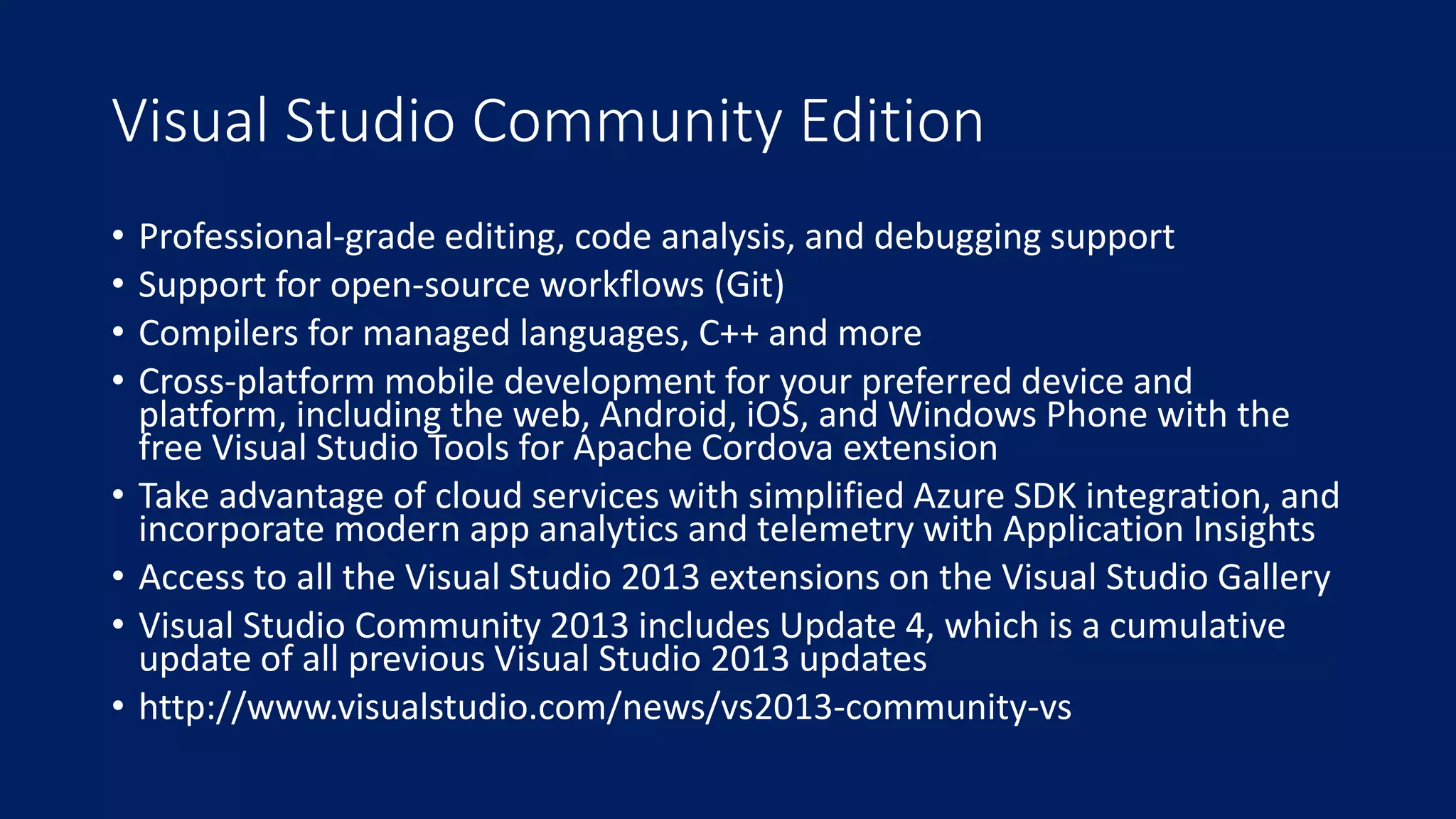 Visual Studio Community Edition 
• Professional-grade editing, code analysis, and debugging support 
• Support for open-source workflows (Git) 
• Compilers for managed languages, C++ and more 
• Cross-platform mobile development for your preferred device and 
platform, including the web, Android, iOS, and Windows Phone with the 
free Visual Studio Tools for Apache Cordova extension 
• Take advantage of cloud services with simplified Azure SDK integration, and 
incorporate modern app analytics and telemetry with Application Insights 
• Access to all the Visual Studio 2013 extensions on the Visual Studio Gallery 
• Visual Studio Community 2013 includes Update 4, which is a cumulative 
update of all previous Visual Studio 2013 updates 
• http://www.visualstudio.com/news/vs2013-community-vs 
 