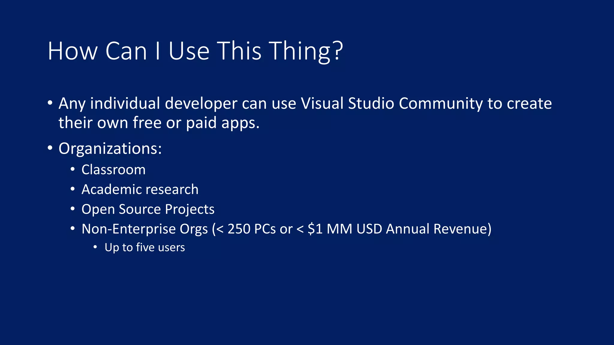 How Can I Use This Thing? 
• Any individual developer can use Visual Studio Community to create 
their own free or paid apps. 
• Organizations: 
• Classroom 
• Academic research 
• Open Source Projects 
• Non-Enterprise Orgs (< 250 PCs or < $1 MM USD Annual Revenue) 
• Up to five users 
 