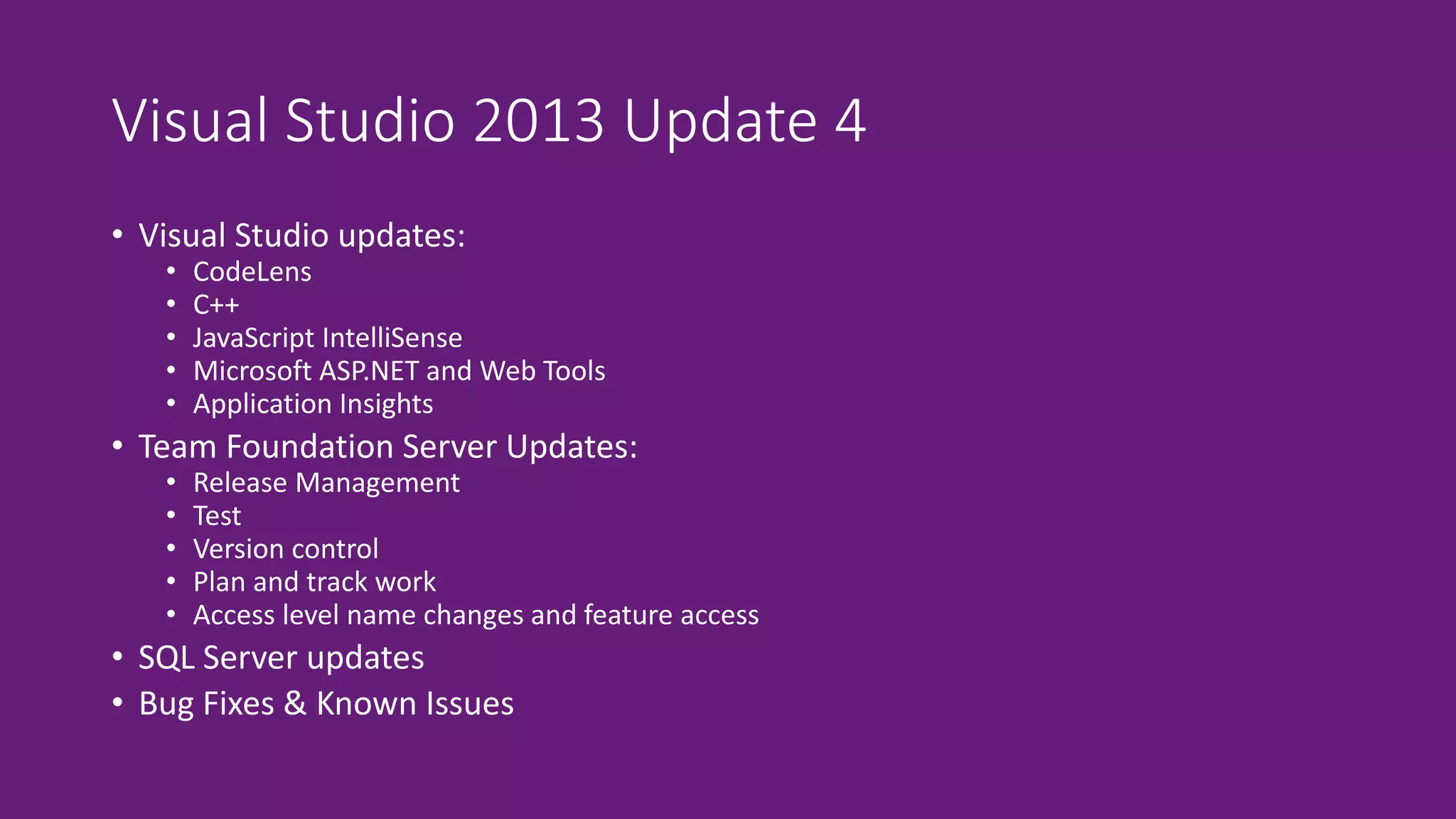 Visual Studio 2013 Update 4 
• Visual Studio updates: 
• CodeLens 
• C++ 
• JavaScript IntelliSense 
• Microsoft ASP.NET and Web Tools 
• Application Insights 
• Team Foundation Server Updates: 
• Release Management 
• Test 
• Version control 
• Plan and track work 
• Access level name changes and feature access 
• SQL Server updates 
• Bug Fixes & Known Issues 
 