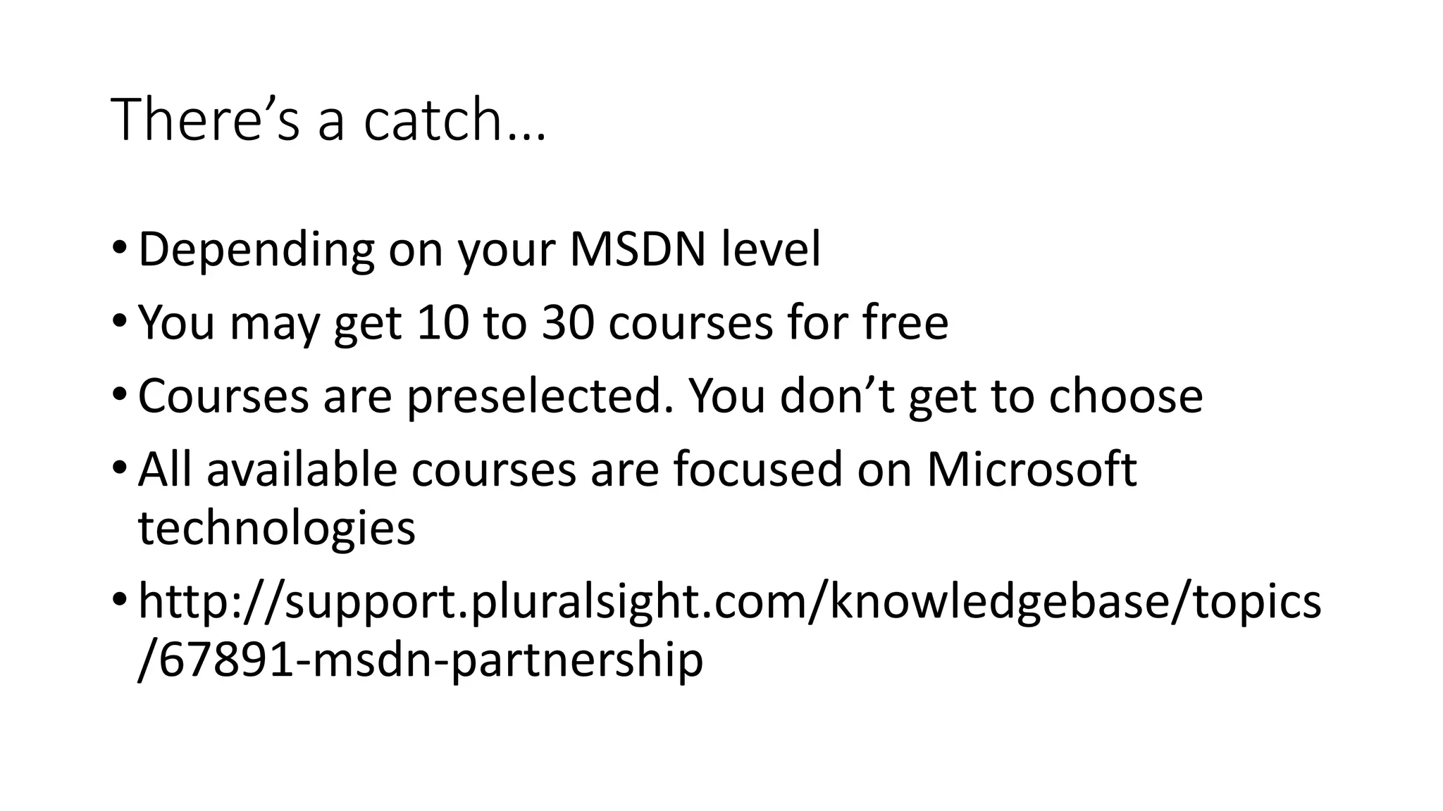 There’s a catch… 
• Depending on your MSDN level 
• You may get 10 to 30 courses for free 
• Courses are preselected. You don’t get to choose 
• All available courses are focused on Microsoft 
technologies 
• http://support.pluralsight.com/knowledgebase/topics 
/67891-msdn-partnership 
 