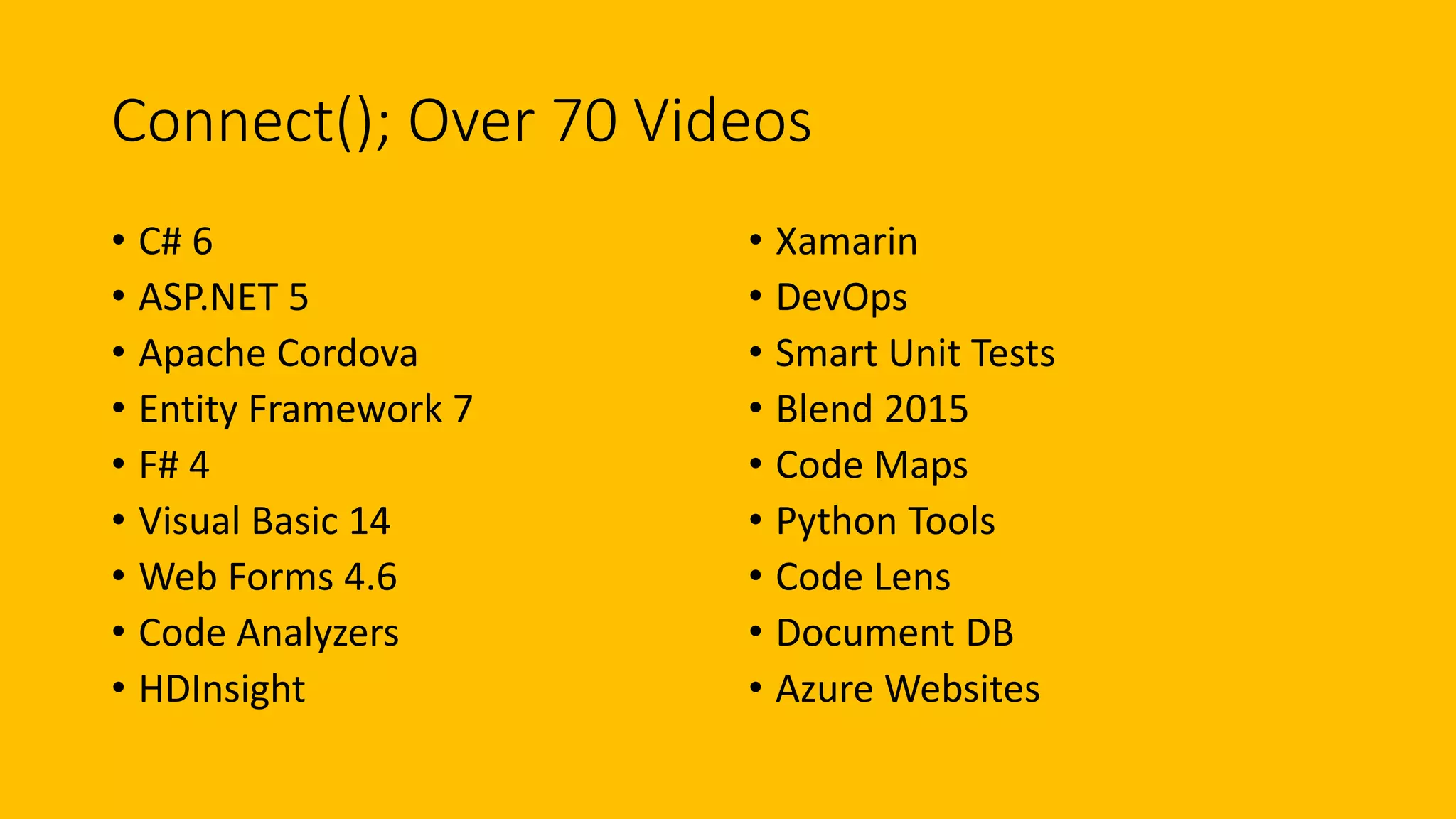 Connect(); Over 70 Videos 
• C# 6 
• ASP.NET 5 
• Apache Cordova 
• Entity Framework 7 
• F# 4 
• Visual Basic 14 
• Web Forms 4.6 
• Code Analyzers 
• HDInsight 
• Xamarin 
• DevOps 
• Smart Unit Tests 
• Blend 2015 
• Code Maps 
• Python Tools 
• Code Lens 
• Document DB 
• Azure Websites 
 
