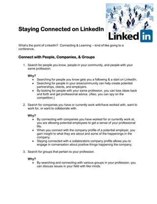 Staying Connected on LinkedIn
What’s the point of LinkedIn? Connecting & Learning – kind of like going to a
conference.
Connect with People, Companies, & Groups
1. Search for people you know, people in your community, and people with your
same profession.
Why?
Searching for people you know gets you a following & a start on LinkedIn.
Searching for people in your area/community can help create potential
partnerships, clients, and employers.
By looking for people with your same profession, you can toss ideas back
and forth and get professional advice. (Also, you can spy on the
competition.)
2. Search for companies you have or currently work with/have worked with, want to
work for, or want to collaborate with.
Why?
By connecting with companies you have worked for or currently work at,
you are allowing potential employees to get a sense of your professional
life.
When you connect with the company profile of a potential employer, you
gain insight to what they are about and some of the happenings in the
company.
Staying connected with a collaborators company profile allows you to
engage in conversation about positive things happening the company.
3. Search for groups that pertain to your profession.
Why?
By searching and connecting with various groups in your profession, you
can discuss issues in your field with like minds.
 