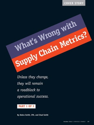 COVER STORY 
What’s Wrong with 
Supply Chain Metrics? 
O c t o b e r 2 0 1 3 I S T R AT E G I C F I N A N C E 27 
Unless they change, 
they will remain 
a roadblock to 
operational success. 
PART 1 OF 3 
By Debra Smith, CPA, and Chad Smith 
 
