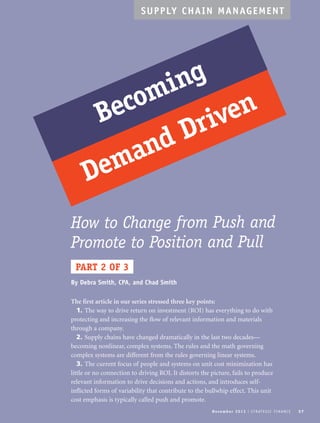 SUPPLY CHAIN MANAGEMENT 
Becoming 
Demand Driven 
How to Change from Push and 
Promote to Position and Pull 
PART 2 OF 3 
No v emb e r 2 0 1 3 I S T R AT E G I C F I N A N C E 37 
By Debra Smith, CPA, and Chad Smith 
The first article in our series stressed three key points: 
1. The way to drive return on investment (ROI) has everything to do with 
protecting and increasing the flow of relevant information and materials 
through a company. 
2. Supply chains have changed dramatically in the last two decades— 
becoming nonlinear, complex systems. The rules and the math governing 
complex systems are different from the rules governing linear systems. 
3. The current focus of people and systems on unit cost minimization has 
little or no connection to driving ROI. It distorts the picture, fails to produce 
relevant information to drive decisions and actions, and introduces self-inflicted 
forms of variability that contribute to the bullwhip effect. This unit 
cost emphasis is typically called push and promote. 
 