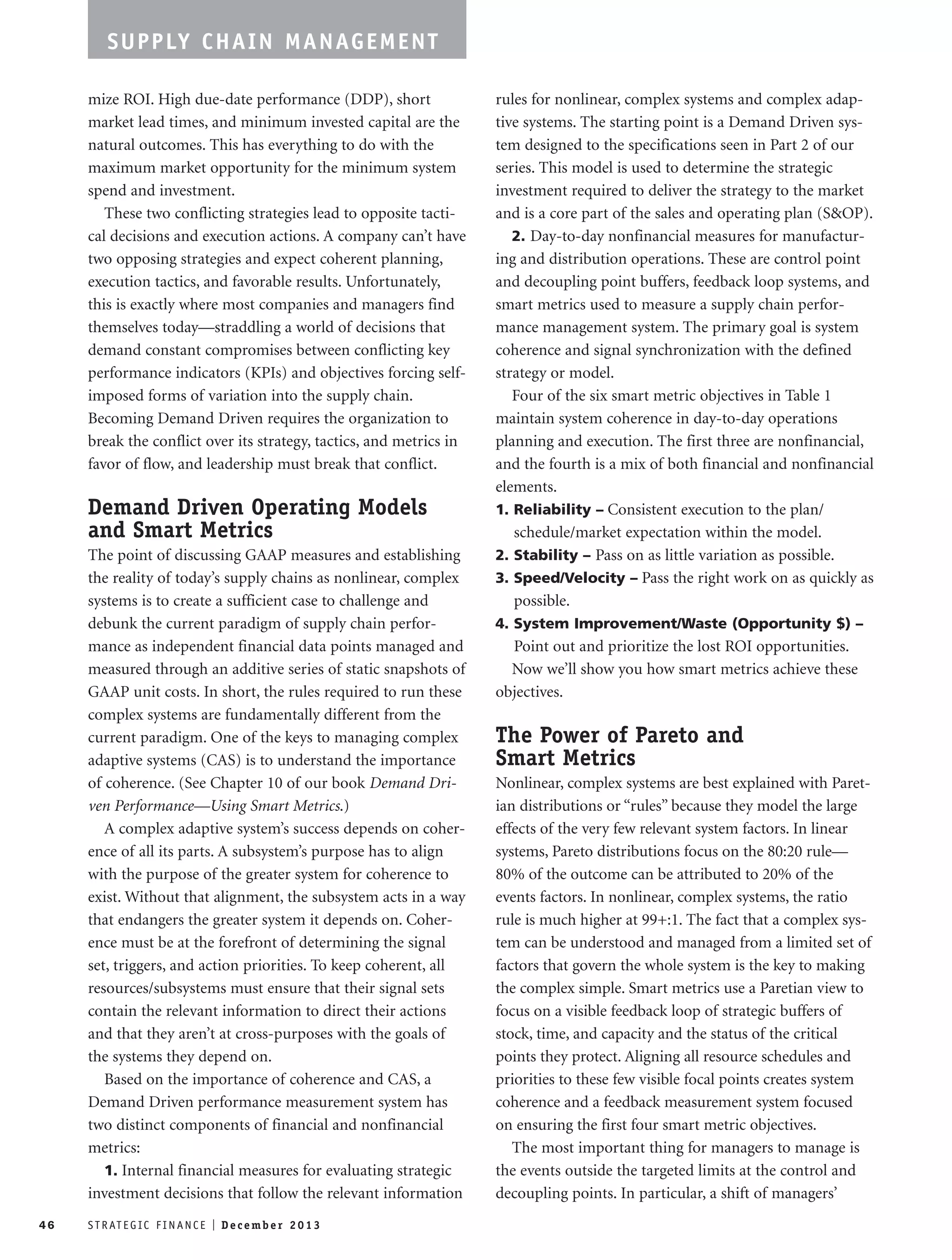 SUPPLY CHAIN MANAGEMENT 
mize ROI. High due-date performance (DDP), short 
market lead times, and minimum invested capital are the 
natural outcomes. This has everything to do with the 
maximum market opportunity for the minimum system 
spend and investment. 
These two conflicting strategies lead to opposite tacti-cal 
decisions and execution actions. A company can’t have 
two opposing strategies and expect coherent planning, 
execution tactics, and favorable results. Unfortunately, 
this is exactly where most companies and managers find 
themselves today—straddling a world of decisions that 
demand constant compromises between conflicting key 
performance indicators (KPIs) and objectives forcing self-imposed 
forms of variation into the supply chain. 
Becoming Demand Driven requires the organization to 
break the conflict over its strategy, tactics, and metrics in 
favor of flow, and leadership must break that conflict. 
Demand Driven Operating Models 
and Smart Metrics 
The point of discussing GAAP measures and establishing 
the reality of today’s supply chains as nonlinear, complex 
systems is to create a sufficient case to challenge and 
debunk the current paradigm of supply chain perfor-mance 
as independent financial data points managed and 
measured through an additive series of static snapshots of 
GAAP unit costs. In short, the rules required to run these 
complex systems are fundamentally different from the 
current paradigm. One of the keys to managing complex 
adaptive systems (CAS) is to understand the importance 
of coherence. (See Chapter 10 of our book Demand Dri-ven 
Performance—Using Smart Metrics.) 
A complex adaptive system’s success depends on coher-ence 
of all its parts. A subsystem’s purpose has to align 
with the purpose of the greater system for coherence to 
exist. Without that alignment, the subsystem acts in a way 
that endangers the greater system it depends on. Coher-ence 
must be at the forefront of determining the signal 
set, triggers, and action priorities. To keep coherent, all 
resources/subsystems must ensure that their signal sets 
contain the relevant information to direct their actions 
and that they aren’t at cross-purposes with the goals of 
the systems they depend on. 
Based on the importance of coherence and CAS, a 
Demand Driven performance measurement system has 
two distinct components of financial and nonfinancial 
metrics: 
1. Internal financial measures for evaluating strategic 
investment decisions that follow the relevant information 
rules for nonlinear, complex systems and complex adap-tive 
systems. The starting point is a Demand Driven sys-tem 
designed to the specifications seen in Part 2 of our 
series. This model is used to determine the strategic 
investment required to deliver the strategy to the market 
and is a core part of the sales and operating plan (S&OP). 
2. Day-to-day nonfinancial measures for manufactur-ing 
and distribution operations. These are control point 
and decoupling point buffers, feedback loop systems, and 
smart metrics used to measure a supply chain perfor-mance 
management system. The primary goal is system 
coherence and signal synchronization with the defined 
strategy or model. 
Four of the six smart metric objectives in Table 1 
maintain system coherence in day-to-day operations 
planning and execution. The first three are nonfinancial, 
and the fourth is a mix of both financial and nonfinancial 
elements. 
1. Reliability – Consistent execution to the plan/ 
schedule/market expectation within the model. 
2. Stability – Pass on as little variation as possible. 
3. Speed/Velocity – Pass the right work on as quickly as 
possible. 
4. System Improvement/Waste (Opportunity $) – 
Point out and prioritize the lost ROI opportunities. 
Now we’ll show you how smart metrics achieve these 
objectives. 
The Power of Pareto and 
Smart Metrics 
Nonlinear, complex systems are best explained with Paret-ian 
distributions or “rules” because they model the large 
effects of the very few relevant system factors. In linear 
systems, Pareto distributions focus on the 80:20 rule— 
80% of the outcome can be attributed to 20% of the 
events factors. In nonlinear, complex systems, the ratio 
rule is much higher at 99+:1. The fact that a complex sys-tem 
can be understood and managed from a limited set of 
factors that govern the whole system is the key to making 
the complex simple. Smart metrics use a Paretian view to 
focus on a visible feedback loop of strategic buffers of 
stock, time, and capacity and the status of the critical 
points they protect. Aligning all resource schedules and 
priorities to these few visible focal points creates system 
coherence and a feedback measurement system focused 
on ensuring the first four smart metric objectives. 
The most important thing for managers to manage is 
the events outside the targeted limits at the control and 
decoupling points. In particular, a shift of managers’ 
46 S T R AT E G I C F I N A N C E I De c emb e r 2 0 1 3 
 