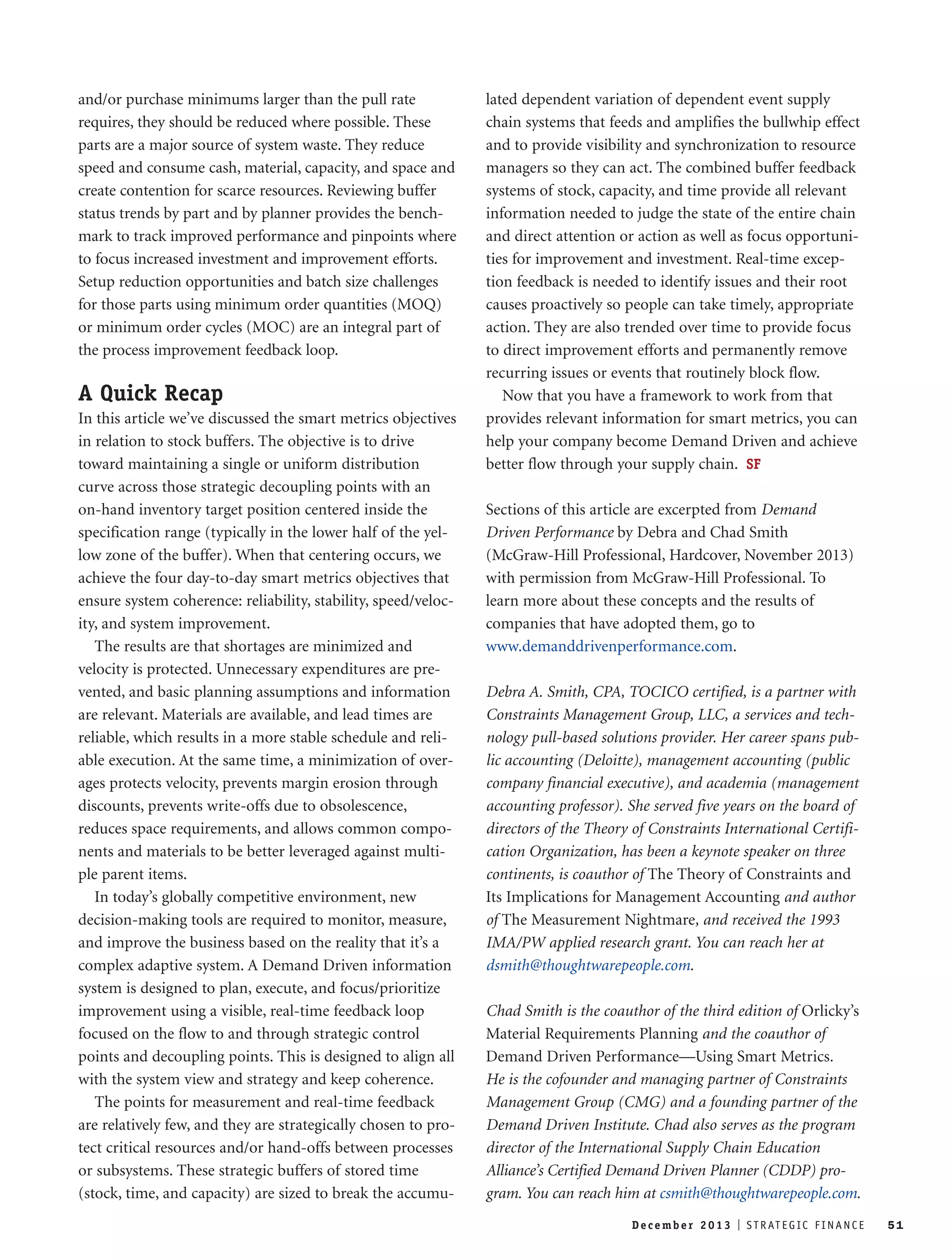 and/or purchase minimums larger than the pull rate 
requires, they should be reduced where possible. These 
parts are a major source of system waste. They reduce 
speed and consume cash, material, capacity, and space and 
create contention for scarce resources. Reviewing buffer 
status trends by part and by planner provides the bench-mark 
to track improved performance and pinpoints where 
to focus increased investment and improvement efforts. 
Setup reduction opportunities and batch size challenges 
for those parts using minimum order quantities (MOQ) 
or minimum order cycles (MOC) are an integral part of 
the process improvement feedback loop. 
A Quick Recap 
In this article we’ve discussed the smart metrics objectives 
in relation to stock buffers. The objective is to drive 
toward maintaining a single or uniform distribution 
curve across those strategic decoupling points with an 
on-hand inventory target position centered inside the 
specification range (typically in the lower half of the yel-low 
zone of the buffer). When that centering occurs, we 
achieve the four day-to-day smart metrics objectives that 
ensure system coherence: reliability, stability, speed/veloc-ity, 
and system improvement. 
The results are that shortages are minimized and 
velocity is protected. Unnecessary expenditures are pre-vented, 
and basic planning assumptions and information 
are relevant. Materials are available, and lead times are 
reliable, which results in a more stable schedule and reli-able 
execution. At the same time, a minimization of over-ages 
protects velocity, prevents margin erosion through 
discounts, prevents write-offs due to obsolescence, 
reduces space requirements, and allows common compo-nents 
and materials to be better leveraged against multi-ple 
parent items. 
In today’s globally competitive environment, new 
decision-making tools are required to monitor, measure, 
and improve the business based on the reality that it’s a 
complex adaptive system. A Demand Driven information 
system is designed to plan, execute, and focus/prioritize 
improvement using a visible, real-time feedback loop 
focused on the flow to and through strategic control 
points and decoupling points. This is designed to align all 
with the system view and strategy and keep coherence. 
The points for measurement and real-time feedback 
are relatively few, and they are strategically chosen to pro-tect 
critical resources and/or hand-offs between processes 
or subsystems. These strategic buffers of stored time 
(stock, time, and capacity) are sized to break the accumu-lated 
dependent variation of dependent event supply 
chain systems that feeds and amplifies the bullwhip effect 
and to provide visibility and synchronization to resource 
managers so they can act. The combined buffer feedback 
systems of stock, capacity, and time provide all relevant 
information needed to judge the state of the entire chain 
and direct attention or action as well as focus opportuni-ties 
for improvement and investment. Real-time excep-tion 
feedback is needed to identify issues and their root 
causes proactively so people can take timely, appropriate 
action. They are also trended over time to provide focus 
to direct improvement efforts and permanently remove 
recurring issues or events that routinely block flow. 
Now that you have a framework to work from that 
provides relevant information for smart metrics, you can 
help your company become Demand Driven and achieve 
better flow through your supply chain. SF 
Sections of this article are excerpted from Demand 
Driven Performance by Debra and Chad Smith 
(McGraw-Hill Professional, Hardcover, November 2013) 
with permission from McGraw-Hill Professional. To 
learn more about these concepts and the results of 
companies that have adopted them, go to 
www.demanddrivenperformance.com. 
Debra A. Smith, CPA, TOCICO certified, is a partner with 
Constraints Management Group, LLC, a services and tech-nology 
pull-based solutions provider. Her career spans pub-lic 
accounting (Deloitte), management accounting (public 
company financial executive), and academia (management 
accounting professor). She served five years on the board of 
directors of the Theory of Constraints International Certifi-cation 
Organization, has been a keynote speaker on three 
continents, is coauthor of The Theory of Constraints and 
Its Implications for Management Accounting and author 
of The Measurement Nightmare, and received the 1993 
IMA/PW applied research grant. You can reach her at 
dsmith@thoughtwarepeople.com. 
Chad Smith is the coauthor of the third edition of Orlicky’s 
Material Requirements Planning and the coauthor of 
Demand Driven Performance—Using Smart Metrics. 
He is the cofounder and managing partner of Constraints 
Management Group (CMG) and a founding partner of the 
Demand Driven Institute. Chad also serves as the program 
director of the International Supply Chain Education 
Alliance’s Certified Demand Driven Planner (CDDP) pro-gram. 
You can reach him at csmith@thoughtwarepeople.com. 
De c emb e r 2 0 1 3 I S T R AT E G I C F I N A N C E 51 
