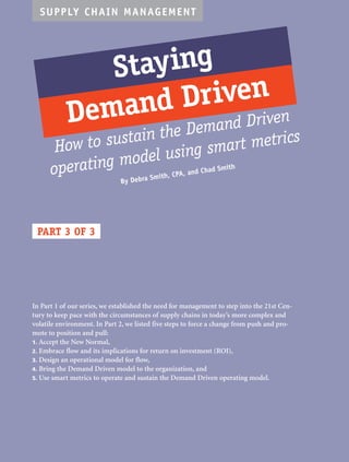 SUPPLY CHAIN MANAGEMENT 
Stay ing 
Demand Driven 
How to sustain the Demand Driven 
operating model using smart metrics 
PART 3 OF 3 
By Debra Smith, CPA, and Chad Smith 
In Part 1 of our series, we established the need for management to step into the 21st Cen-tury 
to keep pace with the circumstances of supply chains in today’s more complex and 
volatile environment. In Part 2, we listed five steps to force a change from push and pro-mote 
to position and pull: 
1. Accept the New Normal, 
2. Embrace flow and its implications for return on investment (ROI), 
3. Design an operational model for flow, 
4. Bring the Demand Driven model to the organization, and 
5. Use smart metrics to operate and sustain the Demand Driven operating model. 
 