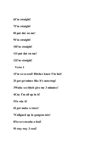 6I’m straight!
7I’m straight!
8I put dat on me!
9I’m straight!
10I’m straight!
11I put dat on me!
12I’m straight!
Verse 1
1I’m so so cool! Bitches know I’m hot!
2I got get mines like it’s non-stop!
3Waita sec bitch give me 3 minutes!
4Cuz I’m all up in it!
5To win it!
6I got make a stacc!
7Callgued up in gangsta tats!
8Neversweatin a fool!
9I stay way 3 cool!
 