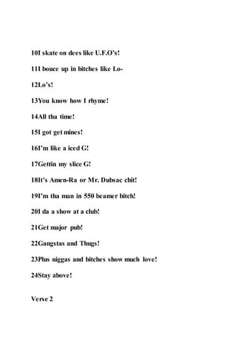 10I skate on dees like U.F.O’s!
11I bouce up in bitches like Lo-
12Lo’s!
13You know how I rhyme!
14All tha time!
15I got get mines!
16I’m like a iced G!
17Gettin my slice G!
18It’s Amen-Ra or Mr. Dubsac chit!
19I’m tha man in 550 beamer bitch!
20I da a show at a club!
21Get major pub!
22Gangstas and Thugs!
23Plus niggas and bitches show much love!
24Stay above!
Verse 2
 