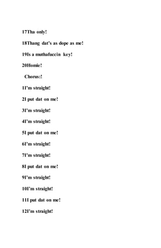 17Tha only!
18Thang dat’s as dope as me!
19Is a muthafuccin key!
20Homie!
Chorus:!
1I’m straight!
2I put dat on me!
3I’m straight!
4I’m straight!
5I put dat on me!
6I’m straight!
7I’m straight!
8I put dat on me!
9I’m straight!
10I’m straight!
11I put dat on me!
12I’m straight!
 