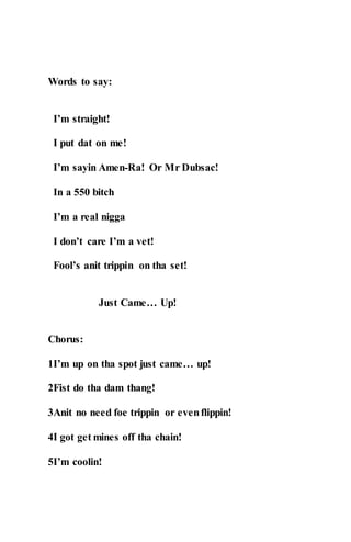 Words to say:
I’m straight!
I put dat on me!
I’m sayin Amen-Ra! Or Mr Dubsac!
In a 550 bitch
I’m a real nigga
I don’t care I’m a vet!
Fool’s anit trippin on tha set!
Just Came… Up!
Chorus:
1I’m up on tha spot just came… up!
2Fist do tha dam thang!
3Anit no need foe trippin or evenflippin!
4I got get mines off tha chain!
5I’m coolin!
 