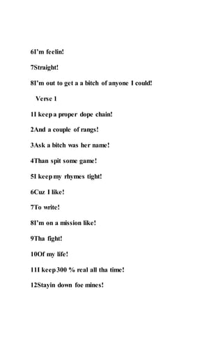 6I’m feelin!
7Straight!
8I’m out to get a a bitch of anyone I could!
Verse 1
1I keepa proper dope chain!
2And a couple of rangs!
3Ask a bitch was her name!
4Than spit some game!
5I keepmy rhymes tight!
6Cuz I like!
7To write!
8I’m on a mission like!
9Tha fight!
10Of my life!
11I keep300 % real all tha time!
12Stayin down foe mines!
 