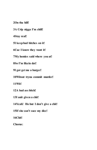 2On tha hill!
3A Crip nigga I’m chill!
4Stay real!
5I keepbad bitches on it!
6Cuz I know they want it!
7My homies said where you at!
8So I’m likein dat!
9I got get me a burger!
10Witout tryna commit murder!
11Wit!
12A bad ass bitch!
13I anit given a chit!
14Yeah! Ho but I don’t give a chit!
15If she can’t succ my dicc!
16Chit!
Chorus:
 