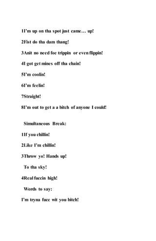 1I’m up on tha spot just came… up!
2Fist do tha dam thang!
3Anit no need foe trippin or evenflippin!
4I got get mines off tha chain!
5I’m coolin!
6I’m feelin!
7Straight!
8I’m out to get a a bitch of anyone I could!
Simultaneous Break:
1If you chillin!
2Like I’m chillin!
3Throw yo! Hands up!
To tha sky!
4Real fuccin high!
Words to say:
I’m tryna fucc wit you bitch!
 