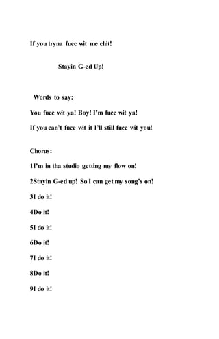 If you tryna fucc wit me chit!
Stayin G-ed Up!
Words to say:
You fucc wit ya! Boy! I’m fucc wit ya!
If you can’t fucc wit it I’ll still fucc wit you!
Chorus:
1I’m in tha studio getting my flow on!
2Stayin G-ed up! So I can get my song’s on!
3I do it!
4Do it!
5I do it!
6Do it!
7I do it!
8Do it!
9I do it!
 