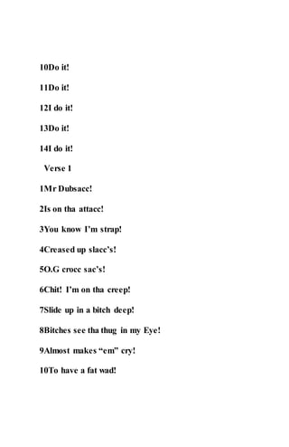 10Do it!
11Do it!
12I do it!
13Do it!
14I do it!
Verse 1
1Mr Dubsacc!
2Is on tha attacc!
3You know I’m strap!
4Creased up slacc’s!
5O.G crocc sac’s!
6Chit! I’m on tha creep!
7Slide up in a bitch deep!
8Bitches see tha thug in my Eye!
9Almost makes “em” cry!
10To have a fat wad!
 
