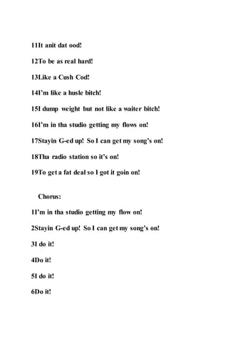 11It anit dat ood!
12To be as real hard!
13Like a Cush Cod!
14I’m like a husle bitch!
15I dump weight but not like a waiter bitch!
16I’m in tha studio getting my flows on!
17Stayin G-ed up! So I can get my song’s on!
18Tha radio station so it’s on!
19To get a fat deal so I got it goin on!
Chorus:
1I’m in tha studio getting my flow on!
2Stayin G-ed up! So I can get my song’s on!
3I do it!
4Do it!
5I do it!
6Do it!
 